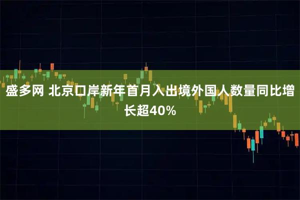 盛多网 北京口岸新年首月入出境外国人数量同比增长超40%