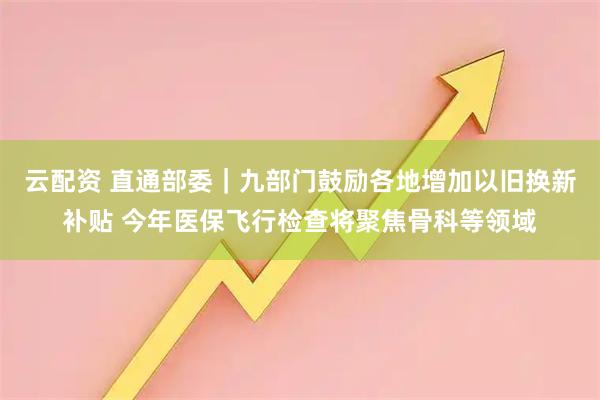云配资 直通部委｜九部门鼓励各地增加以旧换新补贴 今年医保飞行检查将聚焦骨科等领域