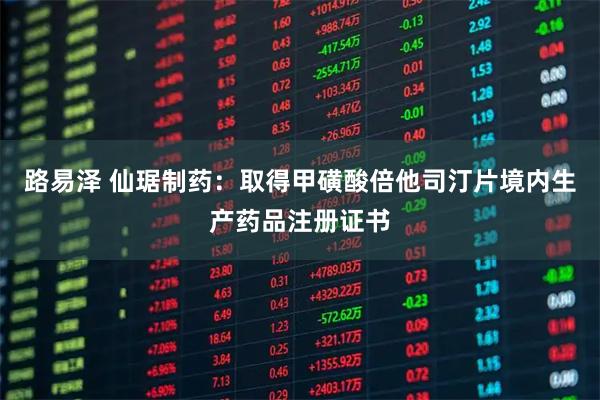路易泽 仙琚制药：取得甲磺酸倍他司汀片境内生产药品注册证书