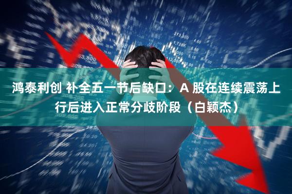 鸿泰利创 补全五一节后缺口：A 股在连续震荡上行后进入正常分歧阶段（白颖杰）