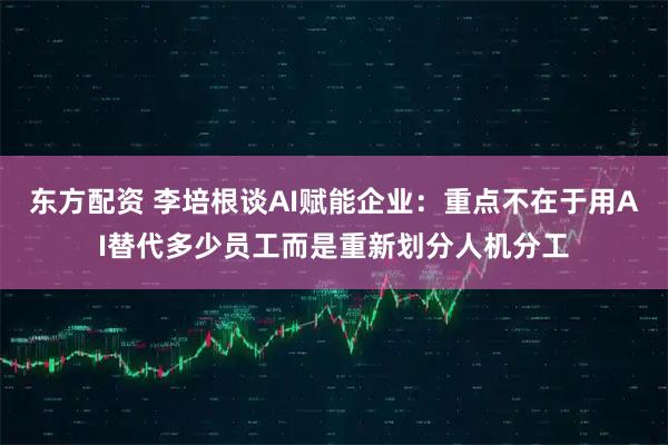 东方配资 李培根谈AI赋能企业：重点不在于用AI替代多少员工而是重新划分人机分工